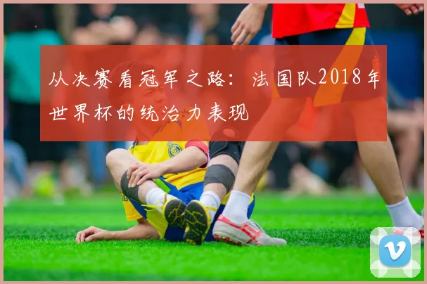 从决赛看冠军之路：法国队2018年世界杯的统治力表现