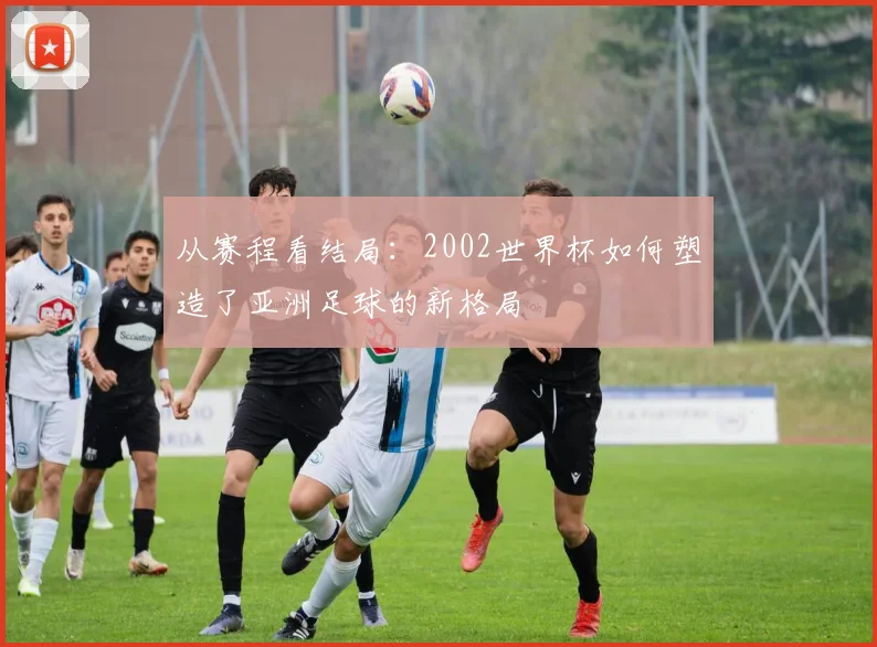 从赛程看结局：2002世界杯如何塑造了亚洲足球的新格局