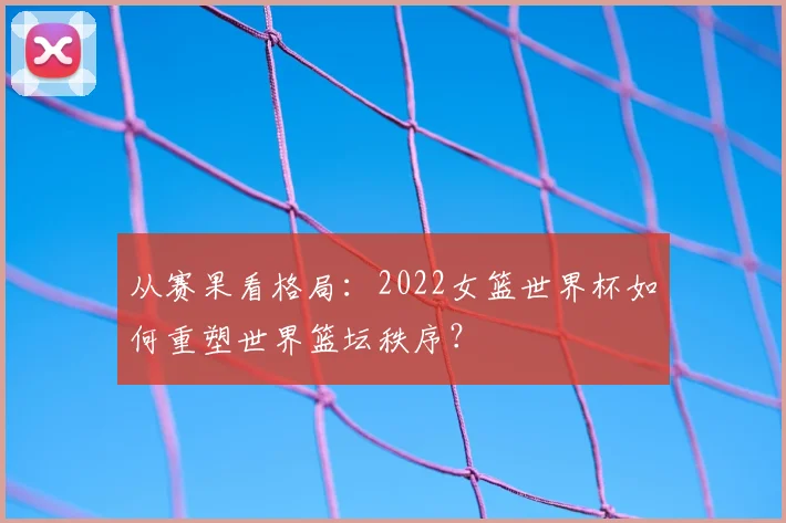 从赛果看格局：2022女篮世界杯如何重塑世界篮坛秩序？