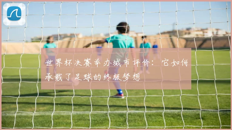 世界杯决赛举办城市评价:它如何承载了足球的终极梦想
