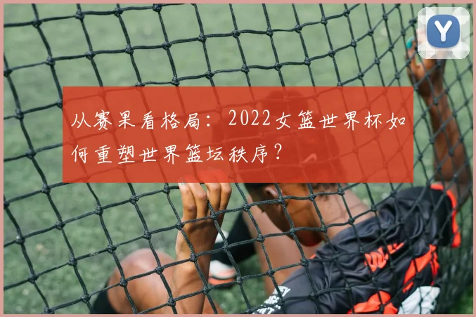 从赛果看格局：2022女篮世界杯如何重塑世界篮坛秩序？