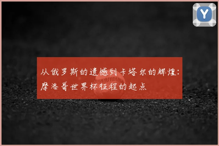 从俄罗斯的遗憾到卡塔尔的辉煌:摩洛哥世界杯征程的起点
