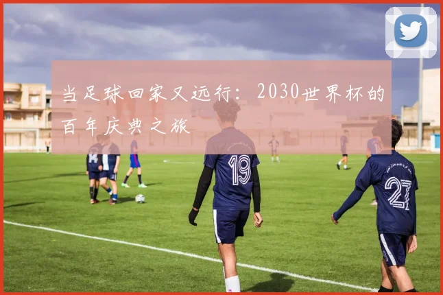 当足球回家又远行：2030世界杯的百年庆典之旅