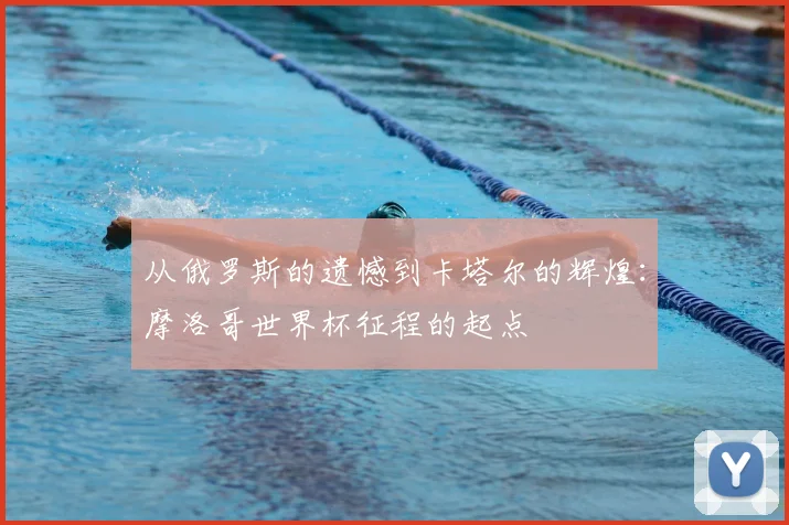 从俄罗斯的遗憾到卡塔尔的辉煌:摩洛哥世界杯征程的起点