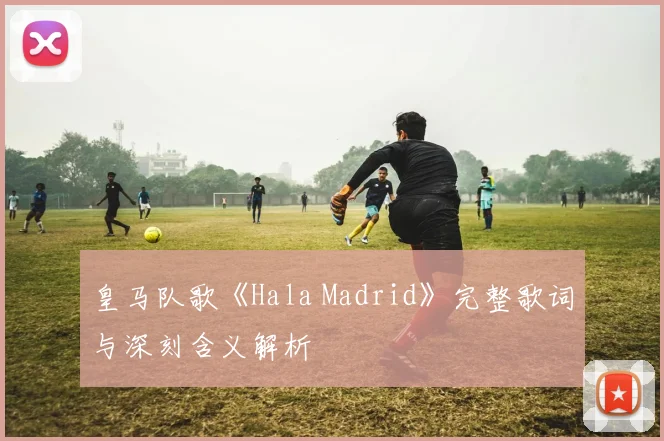 皇马队歌《Hala Madrid》完整歌词与深刻含义解析