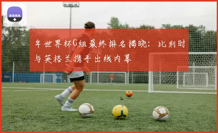 年世界杯G组最终排名揭晓：比利时与英格兰携手出线内幕